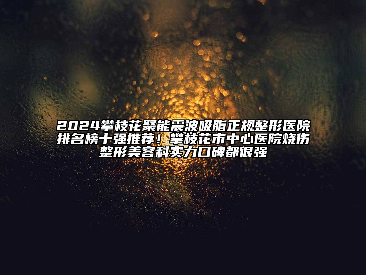 2024攀枝花聚能震波吸脂正规整形医院排名榜十强推荐！攀枝花市中心医院烧伤整形美容科实力口碑都很强