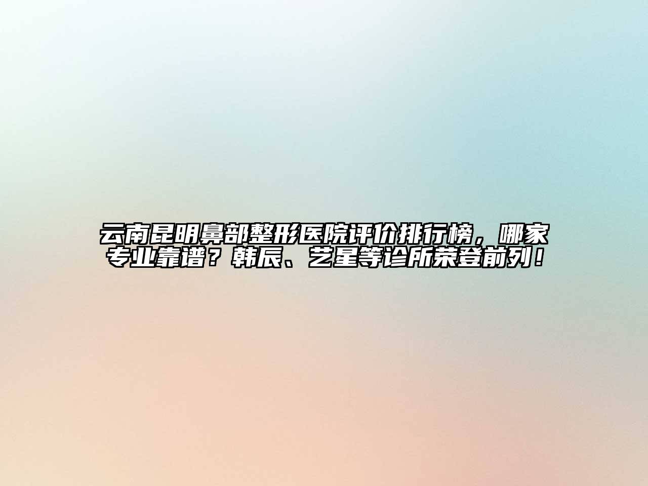 云南昆明鼻部整形医院评价排行榜，哪家专业靠谱？韩辰、艺星等诊所荣登前列！