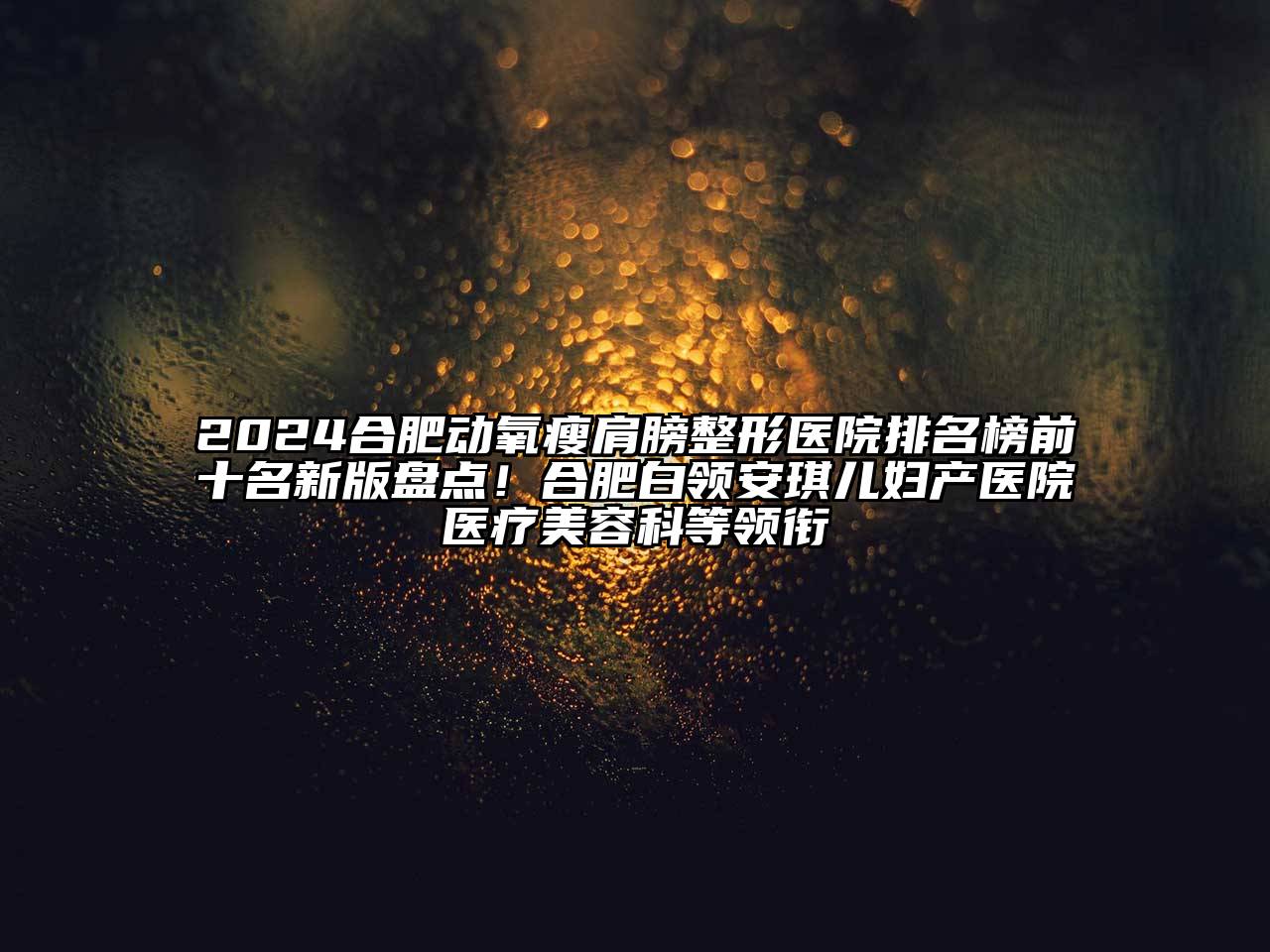 2024合肥动氧瘦肩膀整形医院排名榜前十名新版盘点！合肥白领安琪儿妇产医院医疗美容科等领衔