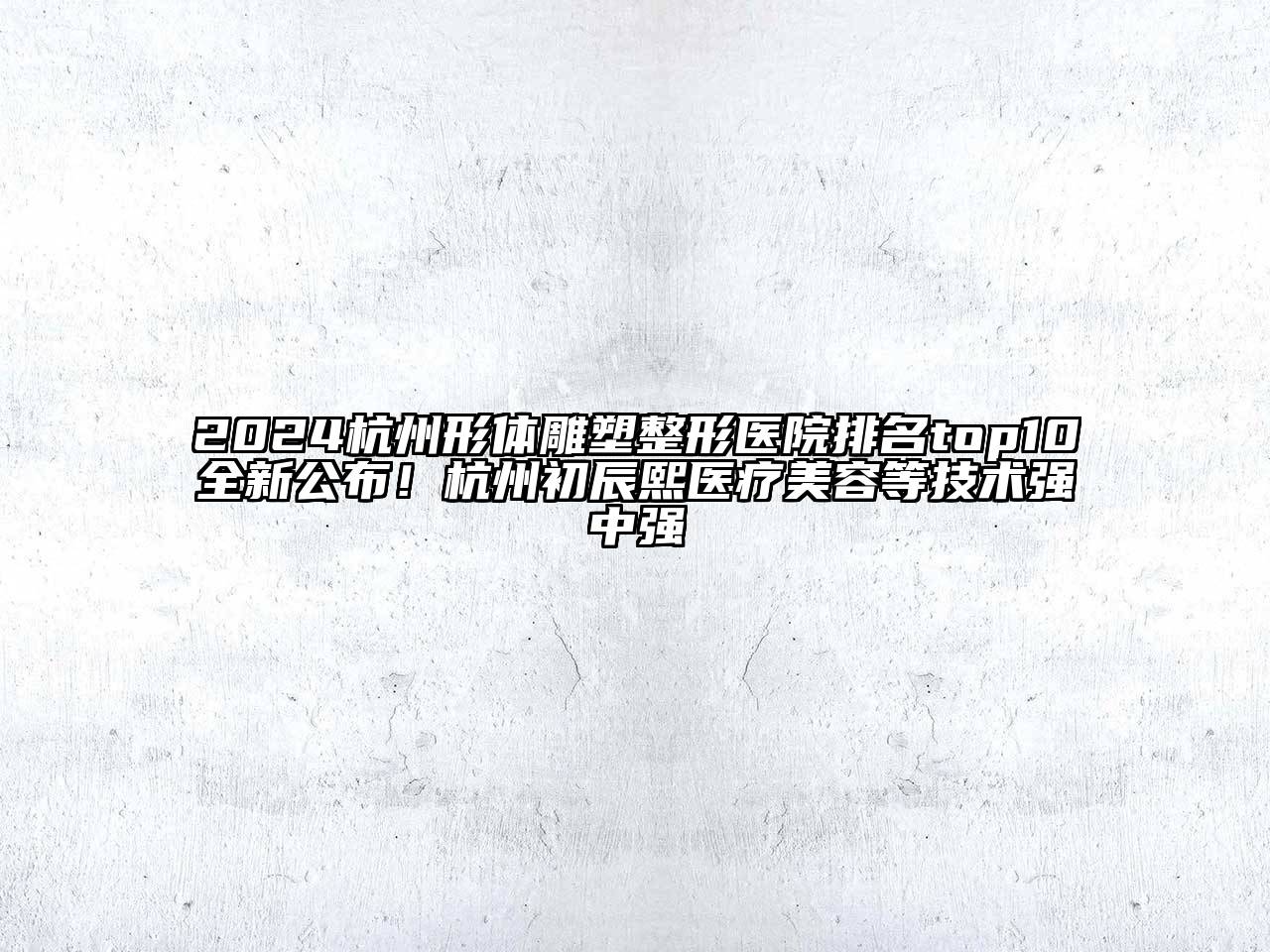 2024杭州形体雕塑整形医院排名top10全新公布！杭州初辰熙医疗美容等技术强中强