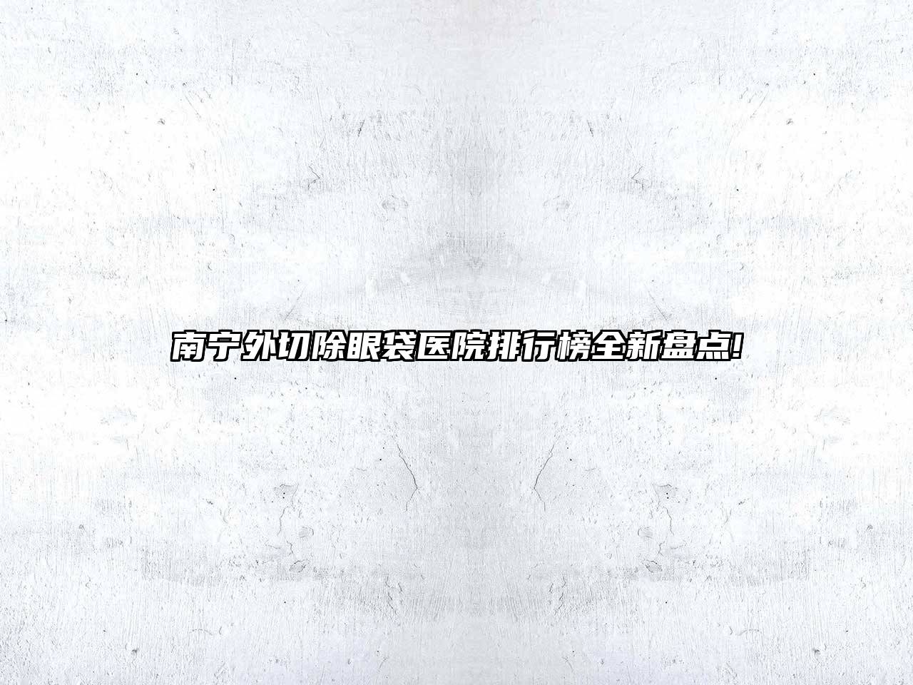 南宁外切除眼袋医院排行榜全新盘点!