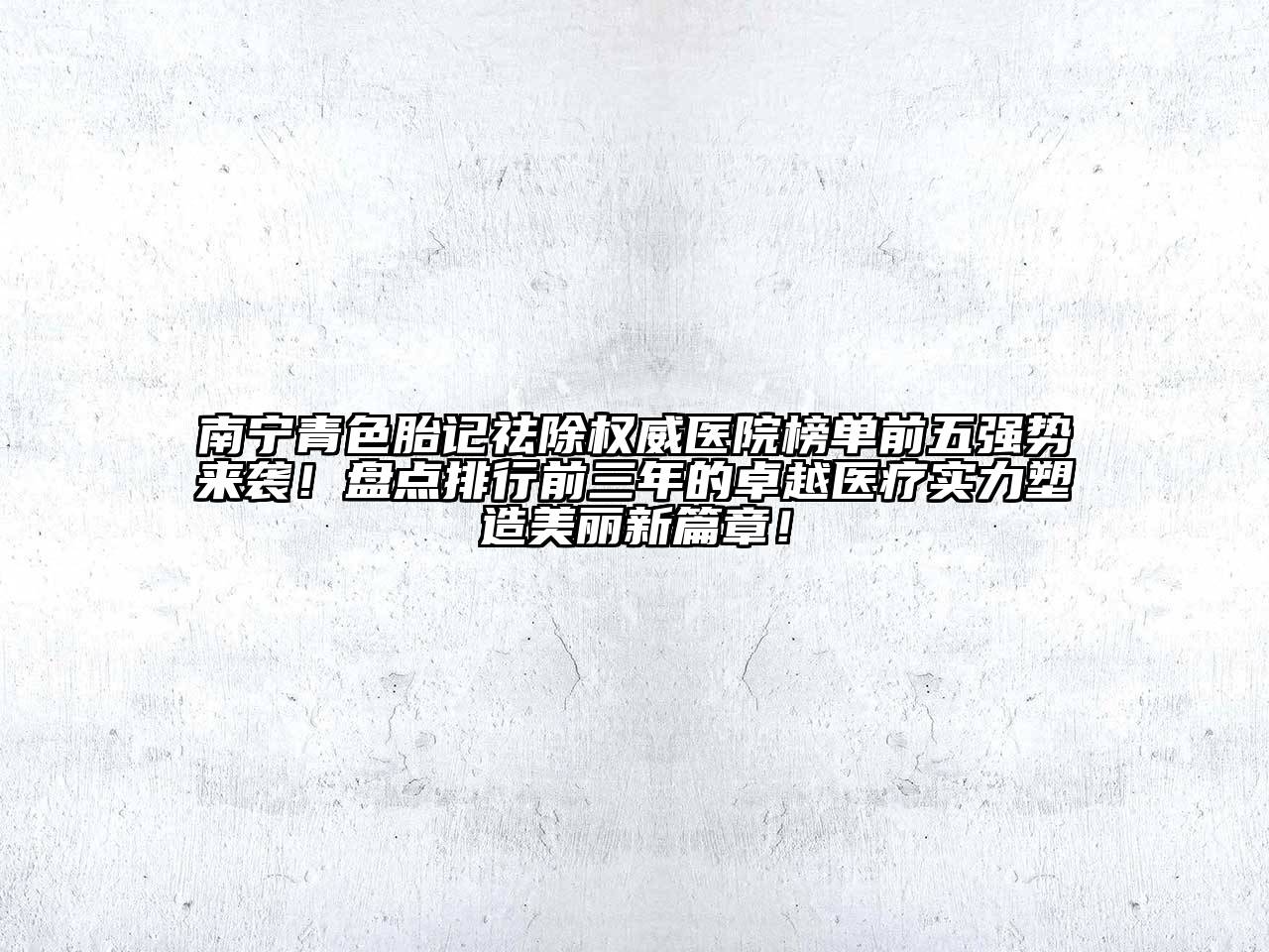 南宁青色胎记祛除权威医院榜单前五强势来袭！盘点排行前三年的卓越医疗实力塑造美丽新篇章！