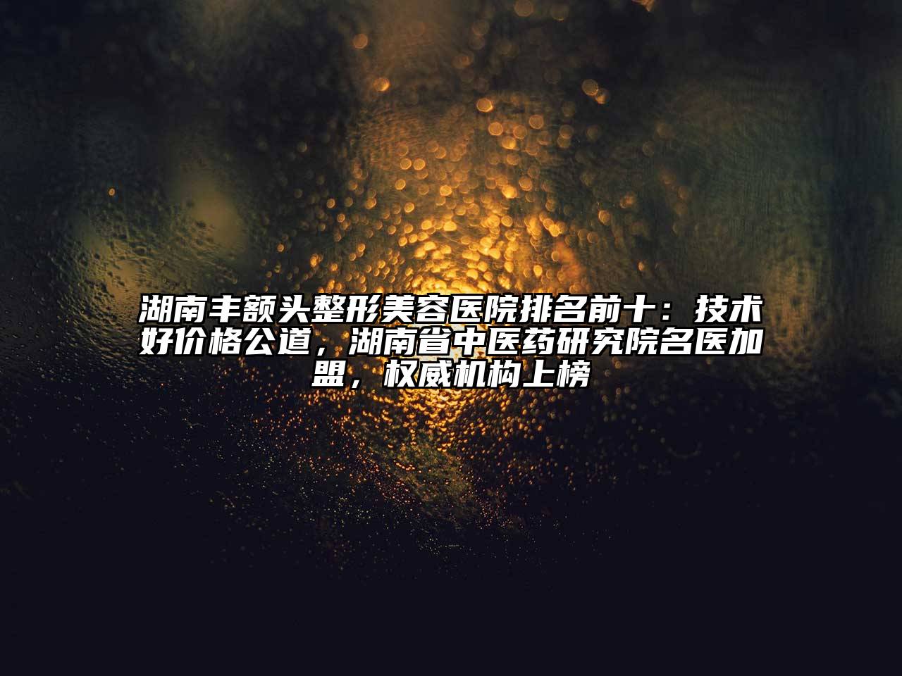 湖南丰额头整形美容医院排名前十：技术好价格公道，湖南省中医药研究院名医加盟，权威机构上榜