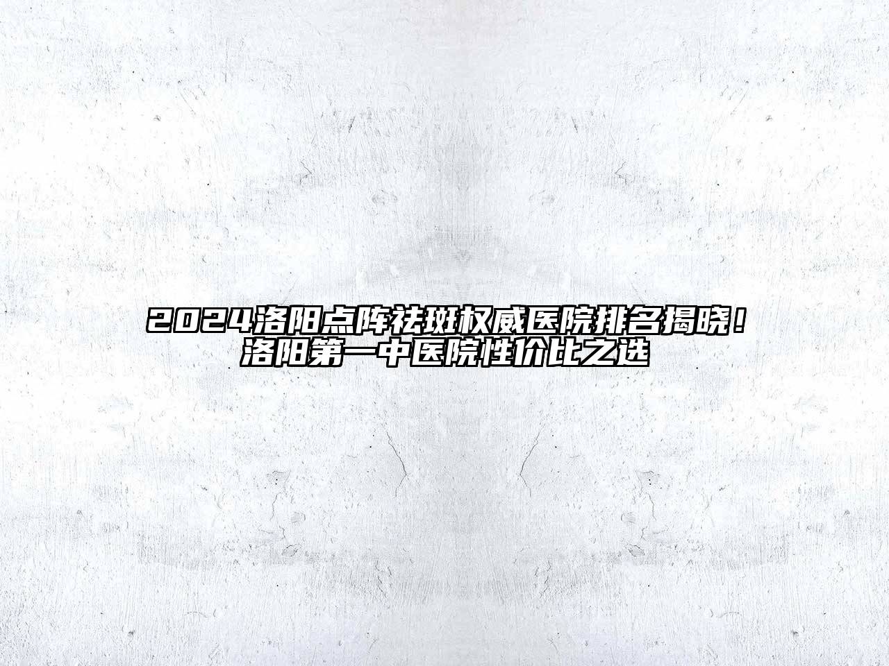 2024洛阳点阵祛斑权威医院排名揭晓！洛阳第一中医院性价比之选