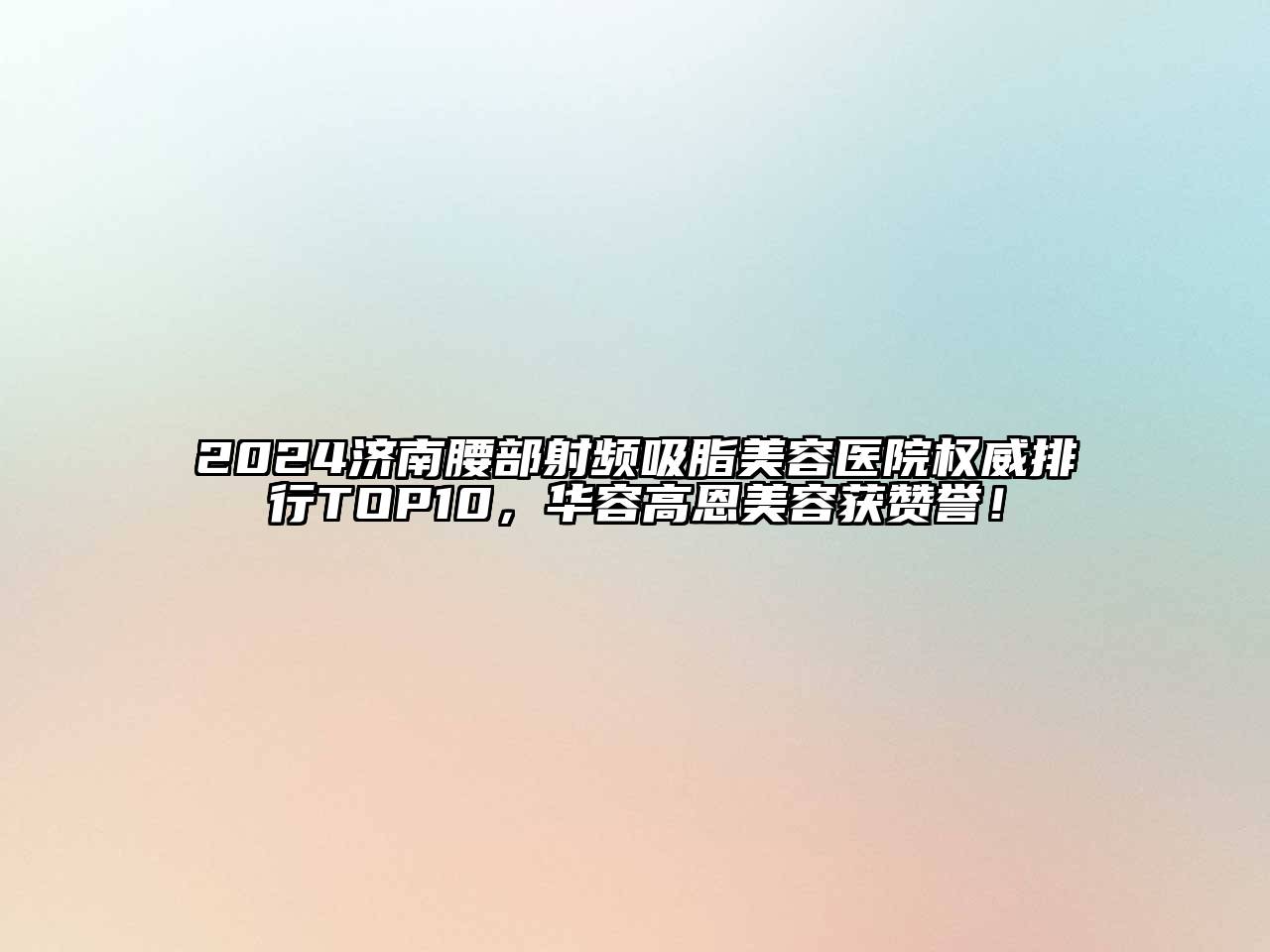 2024济南腰部射频吸脂美容医院权威排行TOP10，华容高恩美容获赞誉！