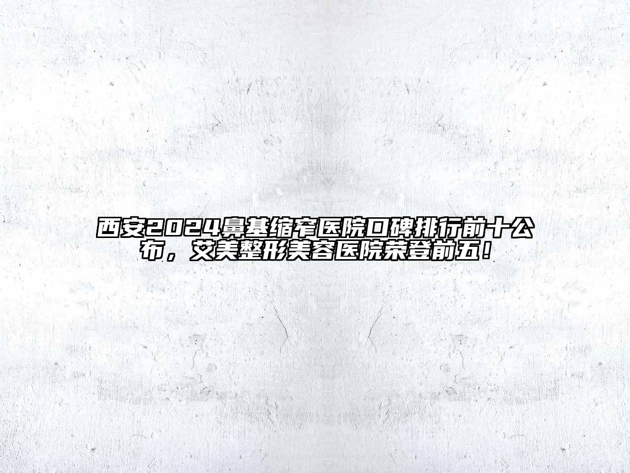 西安2024鼻基缩窄医院口碑排行前十公布，艾美整形美容医院荣登前五！