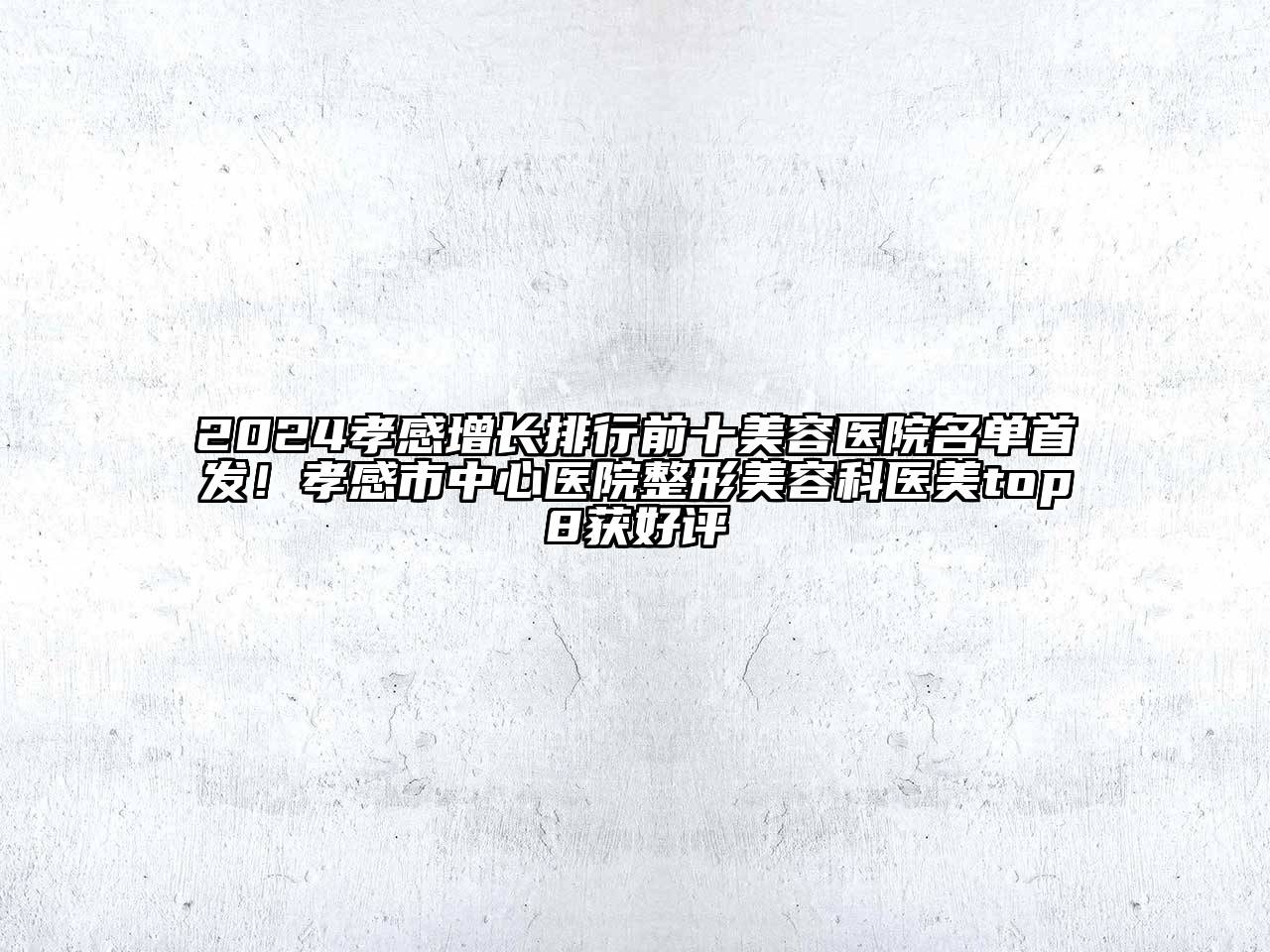 2024孝感增长排行前十美容医院名单首发！孝感市中心医院整形美容科医美top8获好评