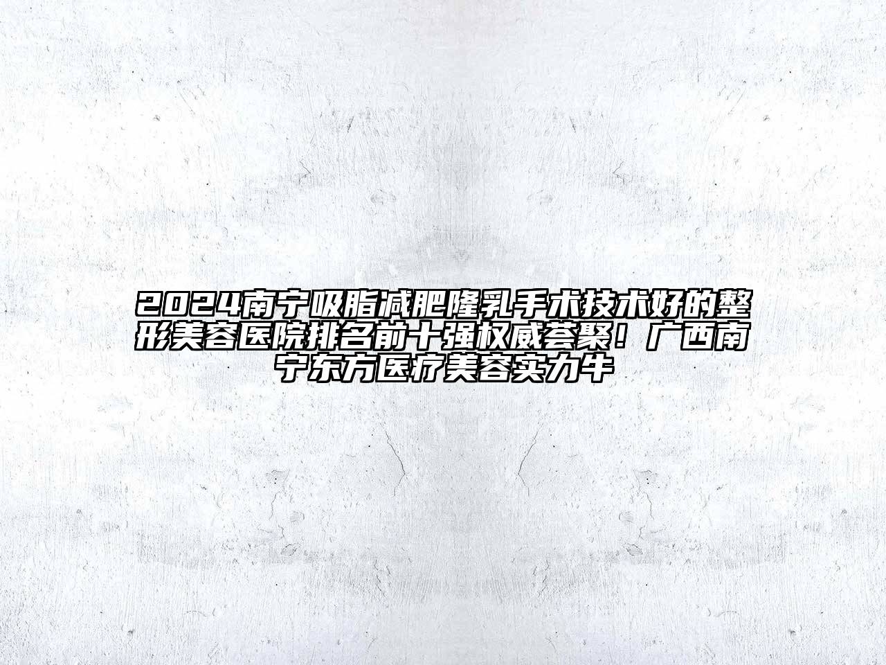 2024南宁吸脂减肥隆乳手术技术好的整形美容医院排名前十强权威荟聚！广西南宁东方医疗美容实力牛