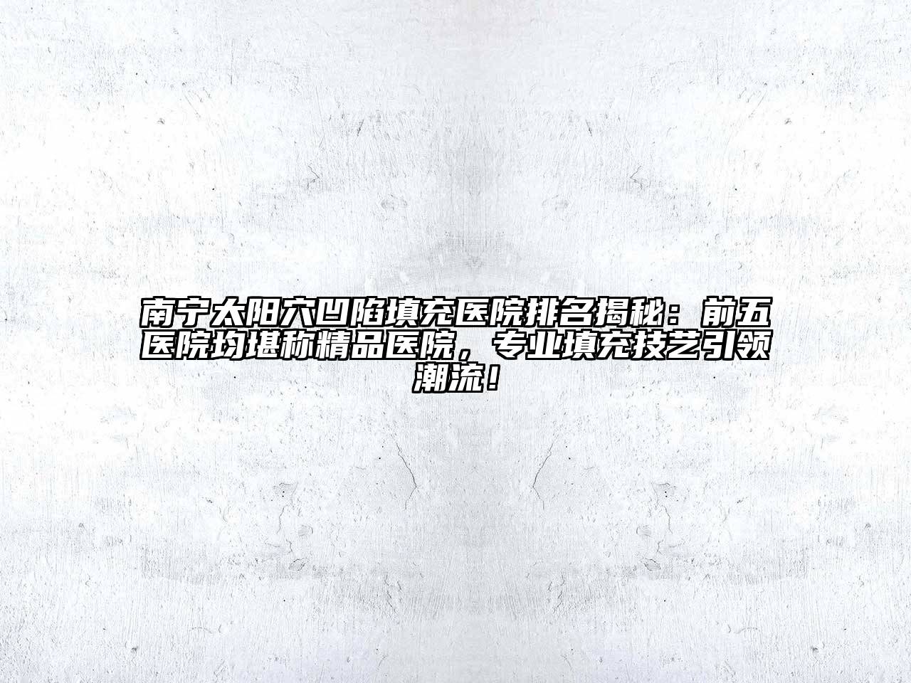 南宁太阳穴凹陷填充医院排名揭秘：前五医院均堪称精品医院，专业填充技艺引领潮流！