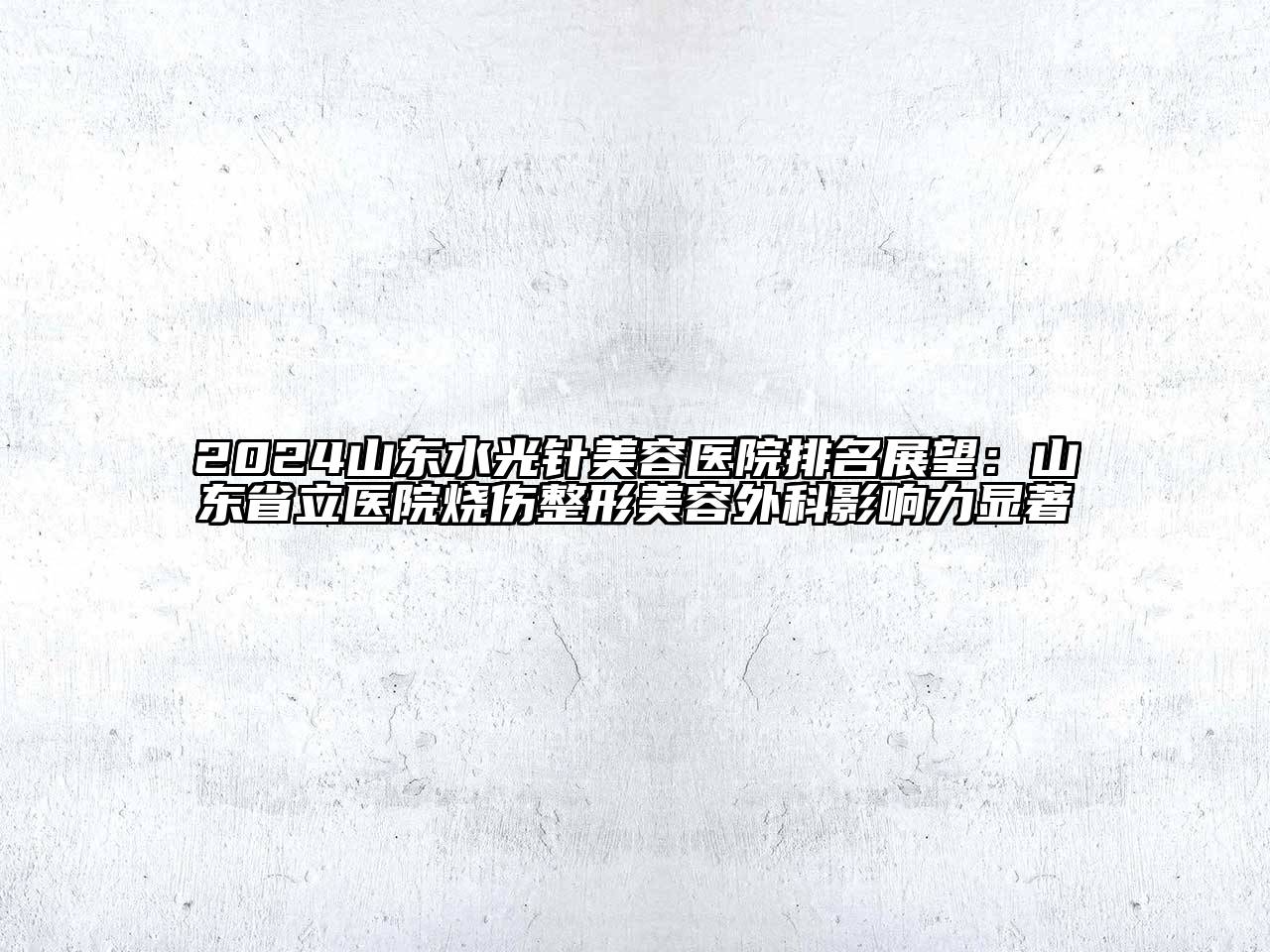 2024山东水光针美容医院排名展望：山东省立医院烧伤整形美容外科影响力显著