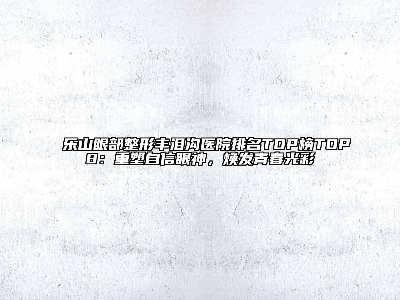 乐山眼部整形丰泪沟医院排名TOP榜TOP8：重塑自信眼神，焕发青春光彩