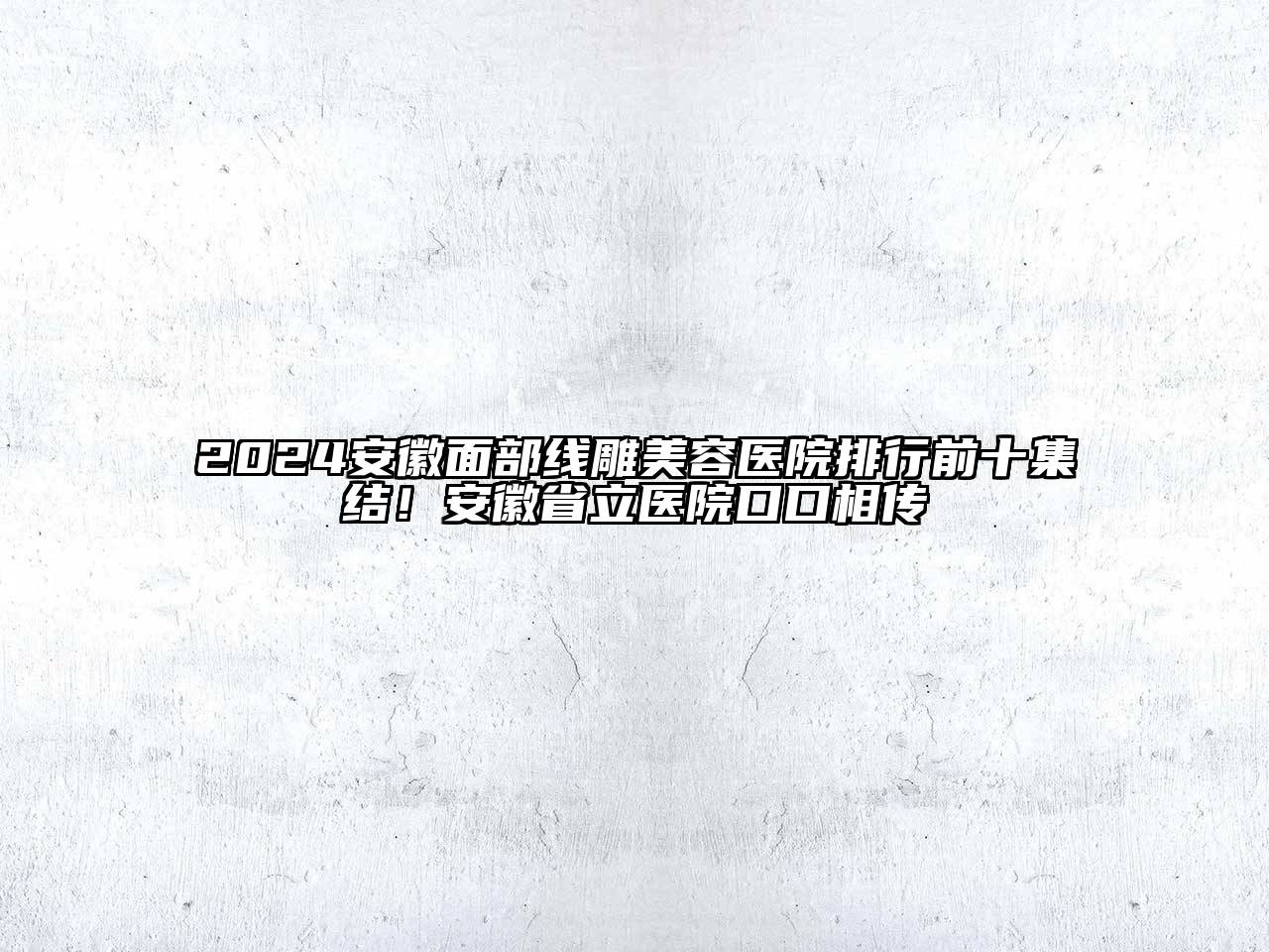 2024安徽面部线雕美容医院排行前十集结！安徽省立医院口口相传