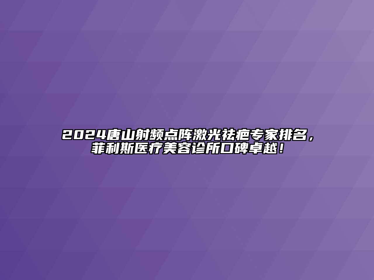 2024唐山射频点阵激光祛疤专家排名，菲利斯医疗美容诊所口碑卓越！