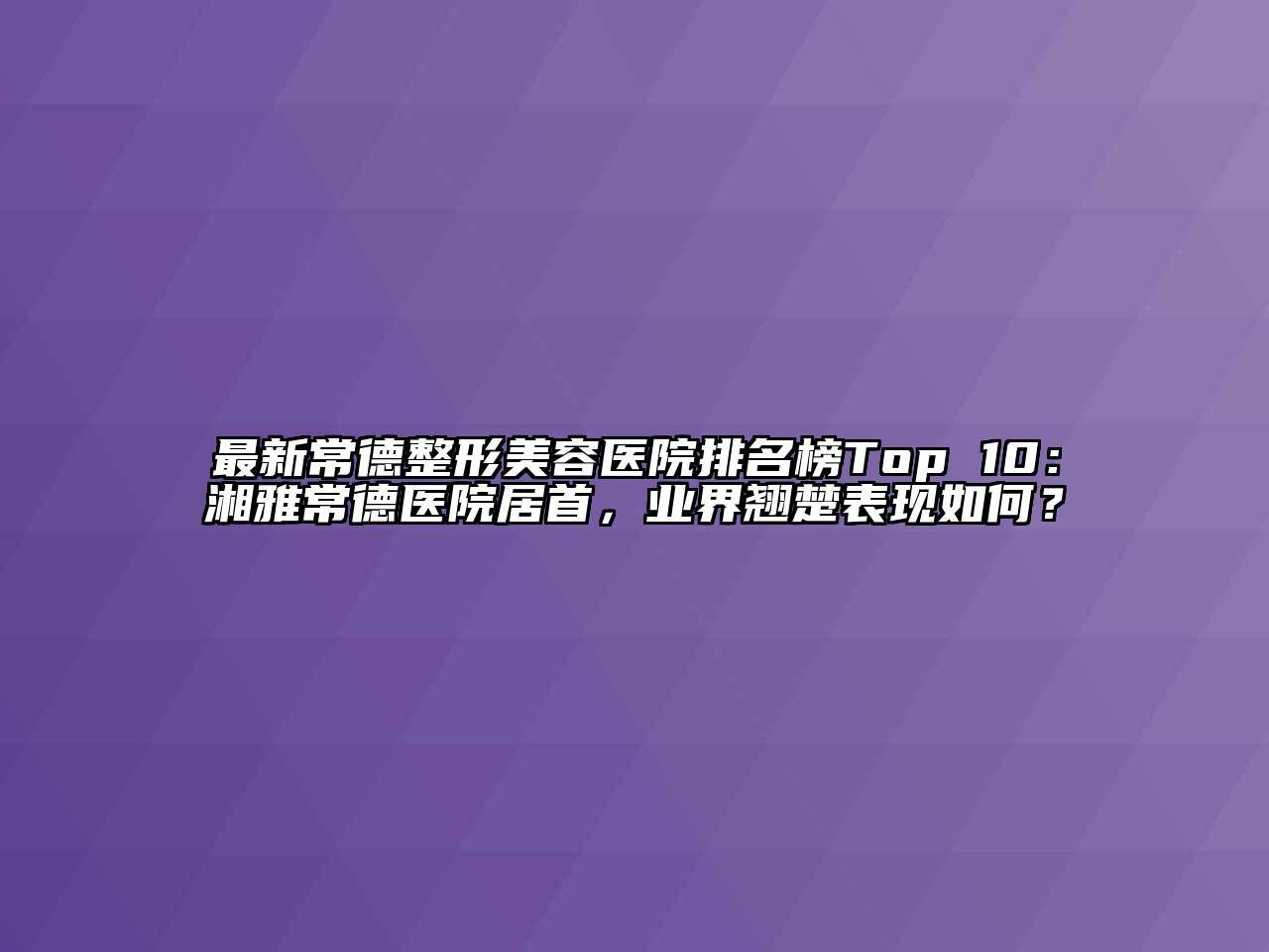 最新常德整形美容医院排名榜Top 10：湘雅常德医院居首，业界翘楚表现如何？