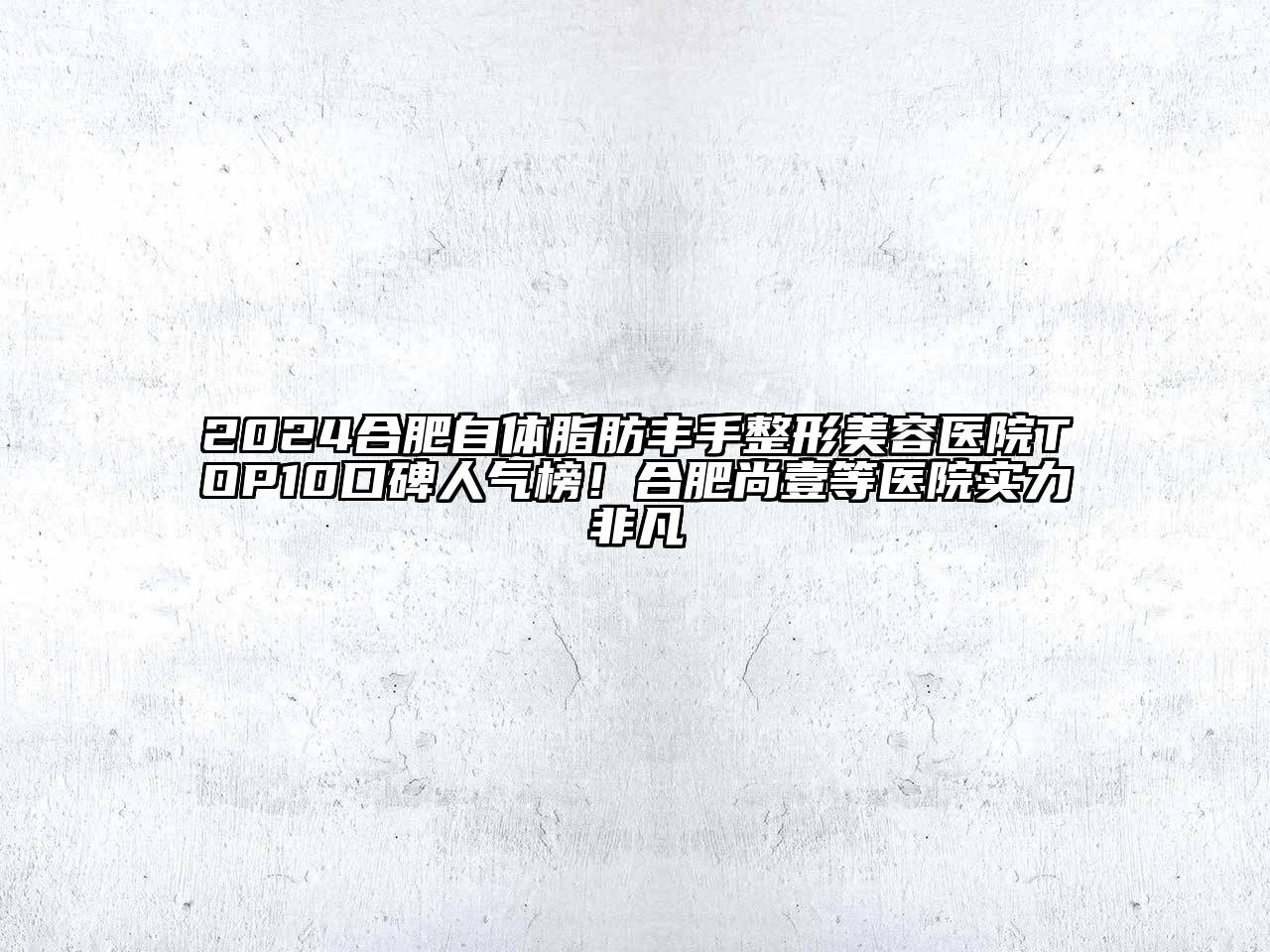 2024合肥自体脂肪丰手整形美容医院TOP10口碑人气榜！合肥尚壹等医院实力非凡