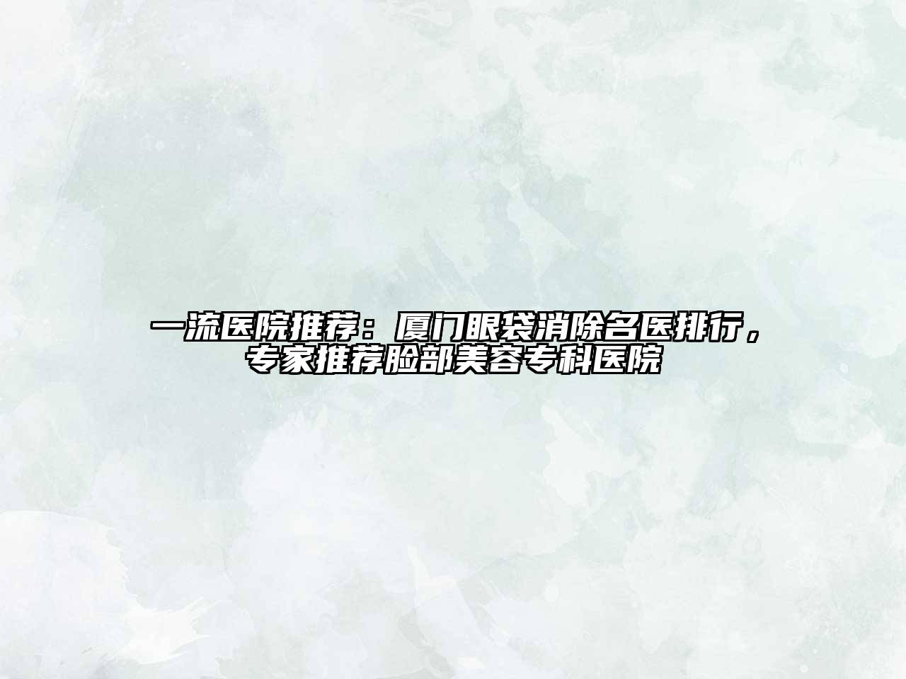一流医院推荐：厦门眼袋消除名医排行，专家推荐脸部美容专科医院