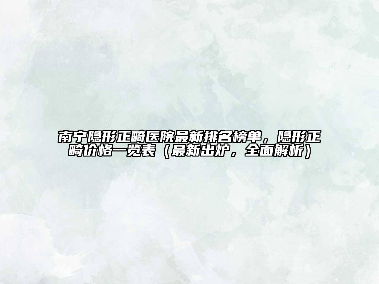 南宁隐形正畸医院最新排名榜单，隐形正畸价格一览表（最新出炉，全面解析）