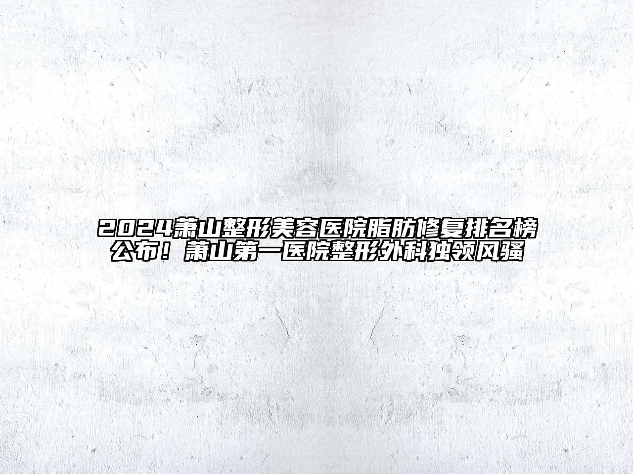 2024萧山整形美容医院脂肪修复排名榜公布！萧山第一医院整形外科独领风骚