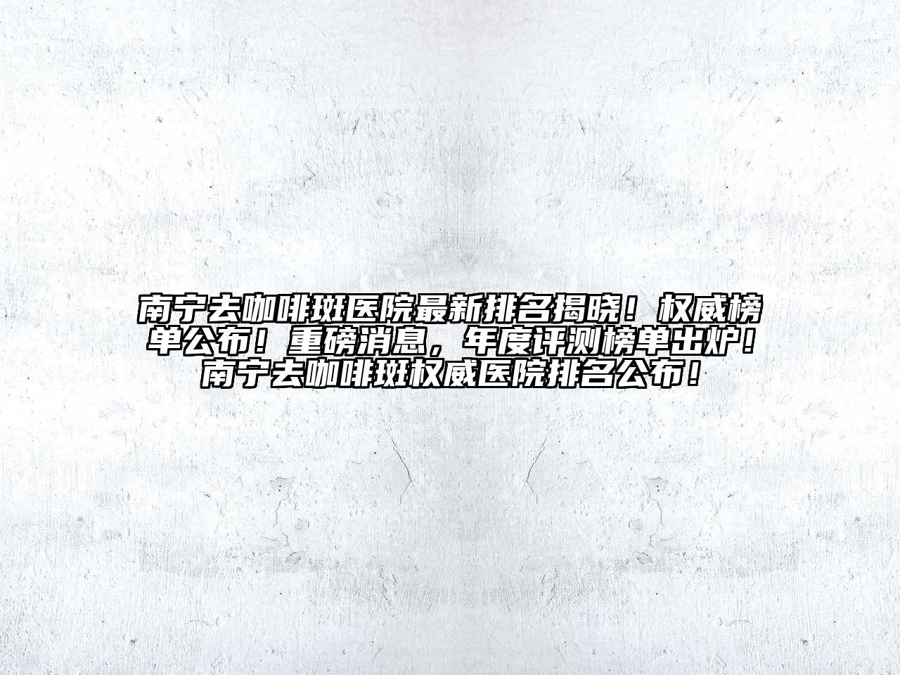 南宁去咖啡斑医院最新排名揭晓！权威榜单公布！重磅消息，年度评测榜单出炉！南宁去咖啡斑权威医院排名公布！