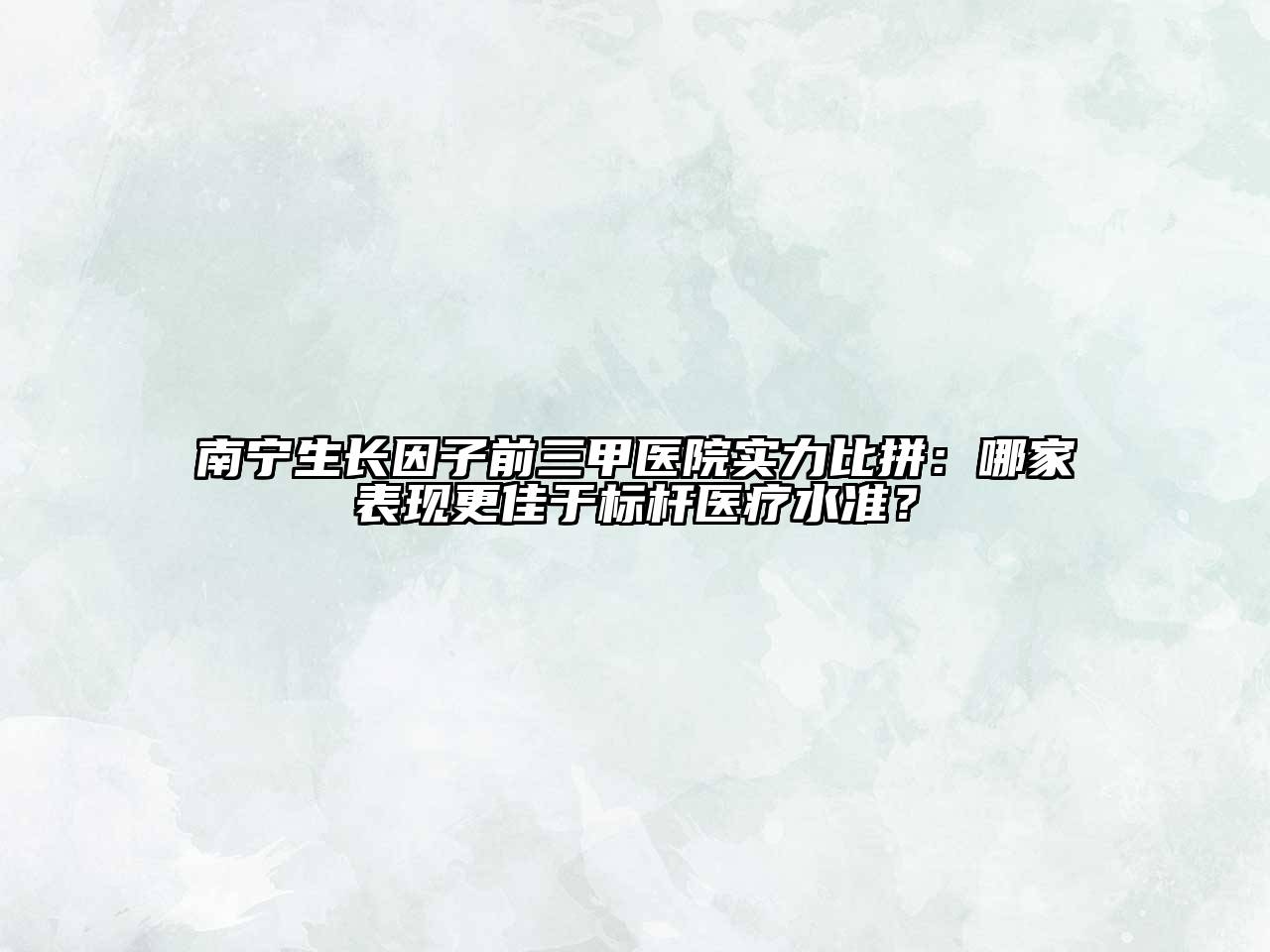 南宁生长因子前三甲医院实力比拼：哪家表现更佳于标杆医疗水准？