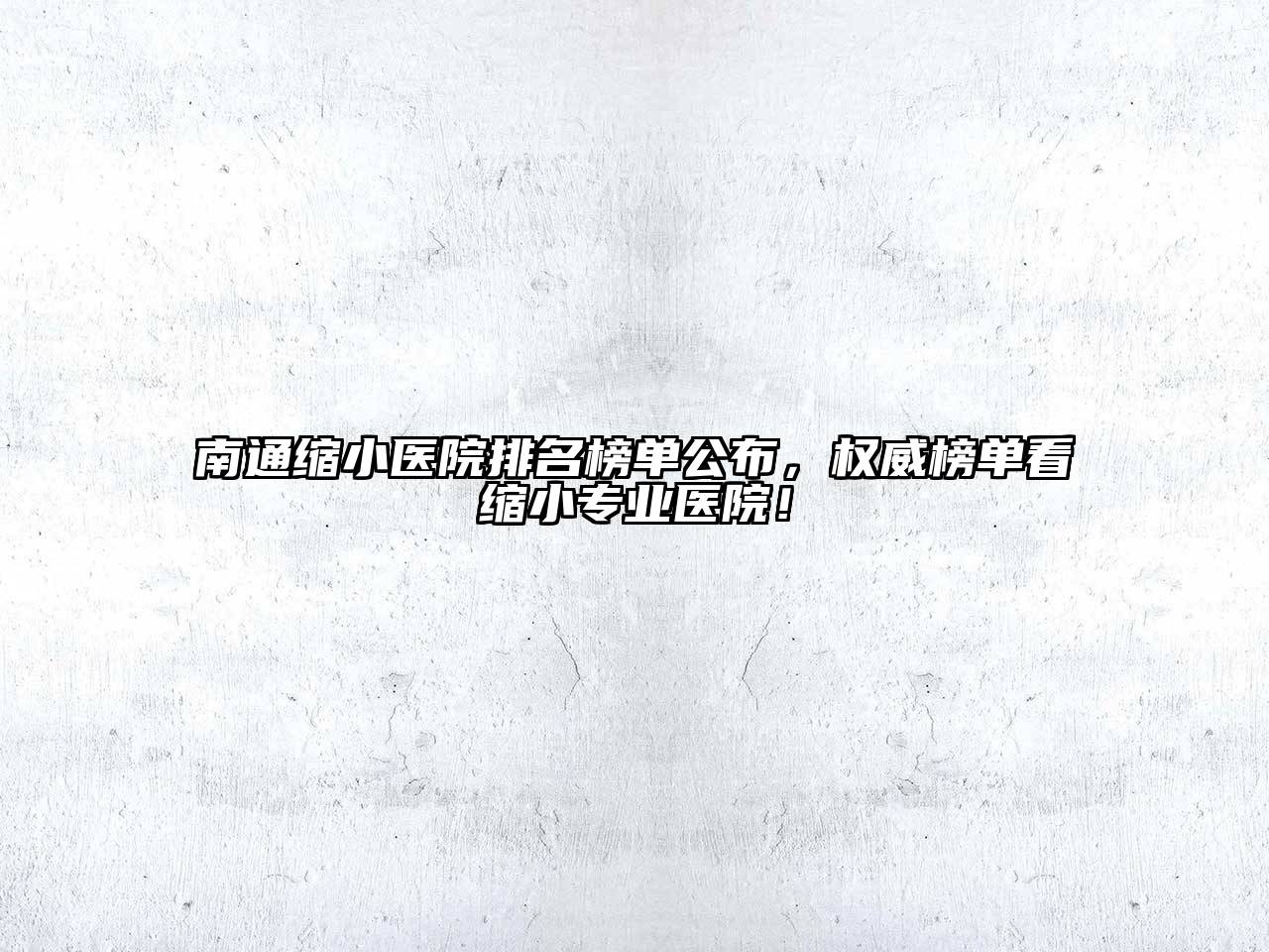 南通缩小医院排名榜单公布，权威榜单看缩小专业医院！
