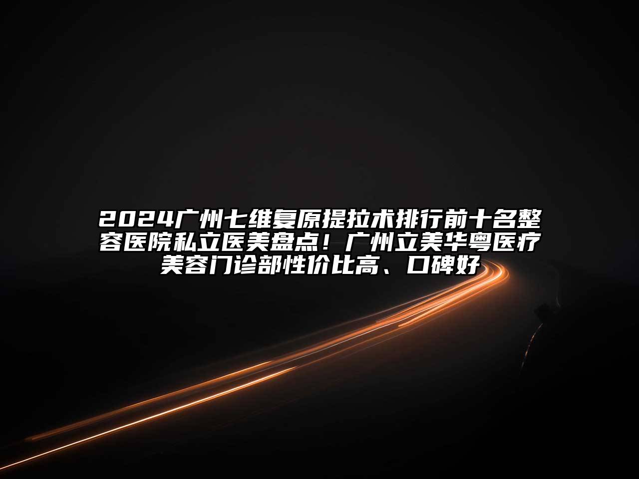 2024广州七维复原提拉术排行前十名整容医院私立医美盘点！广州立美华粤医疗美容门诊部性价比高、口碑好