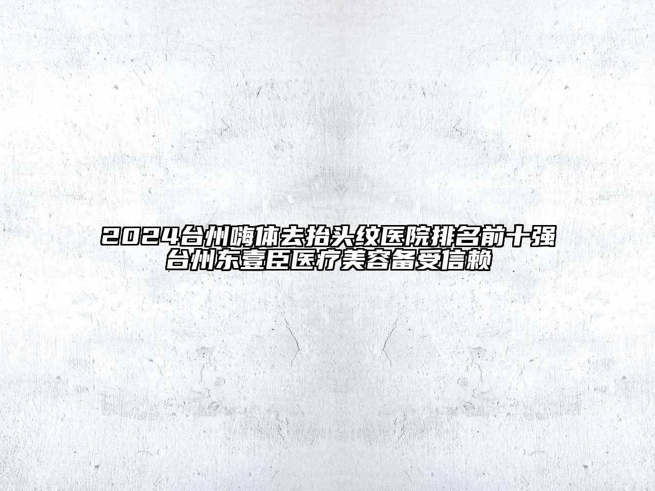 2024台州嗨体去抬头纹医院排名前十强台州东壹臣医疗美容备受信赖