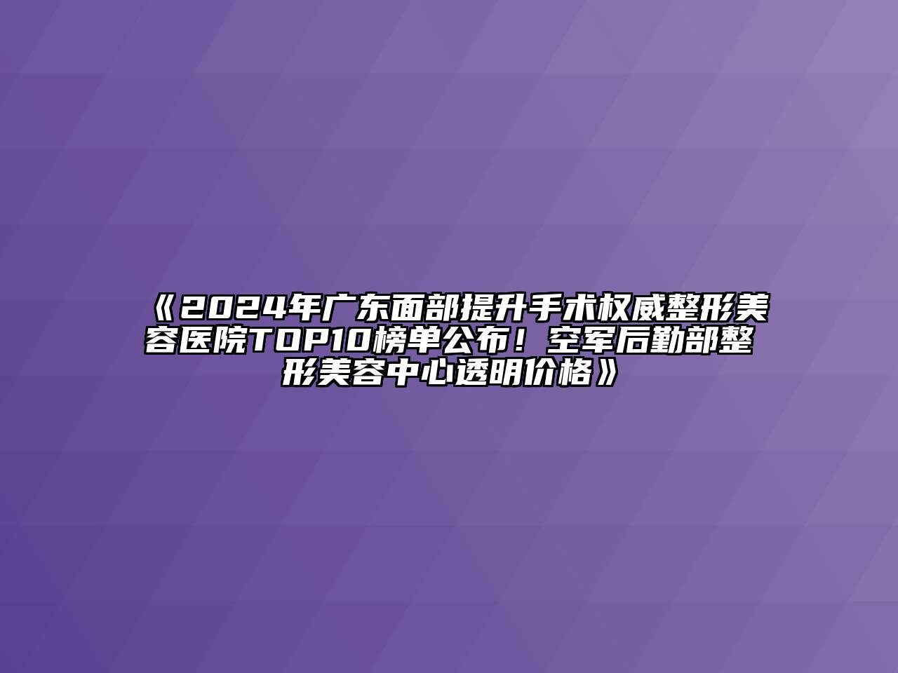 2024年广东面部提升手术权威整形美容医院TOP10榜单公布！空军后勤部整形美容中心透明价格
