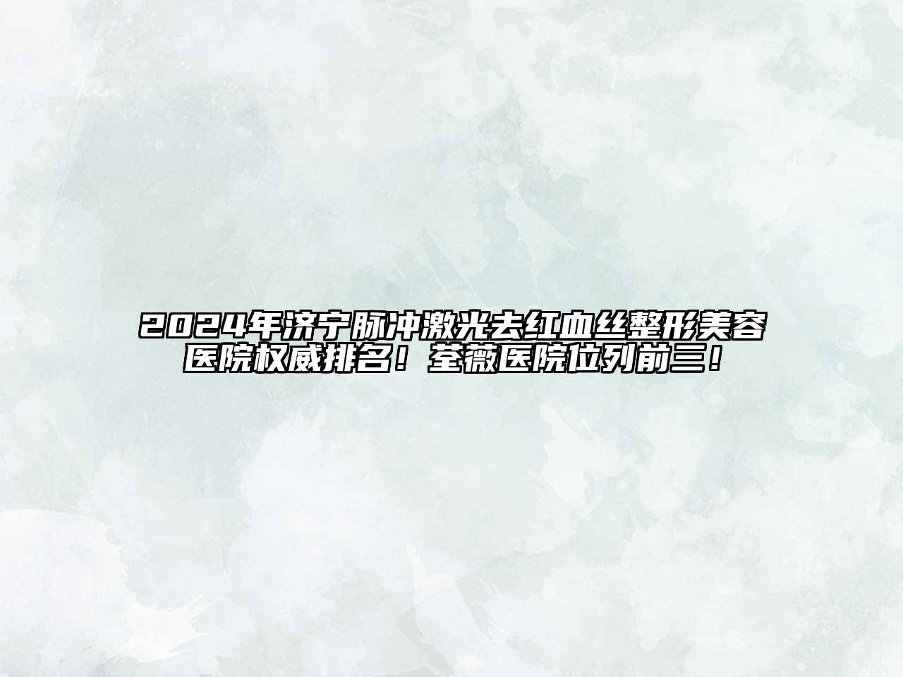 2024年济宁脉冲激光去红血丝整形美容医院权威排名！荃薇医院位列前三！