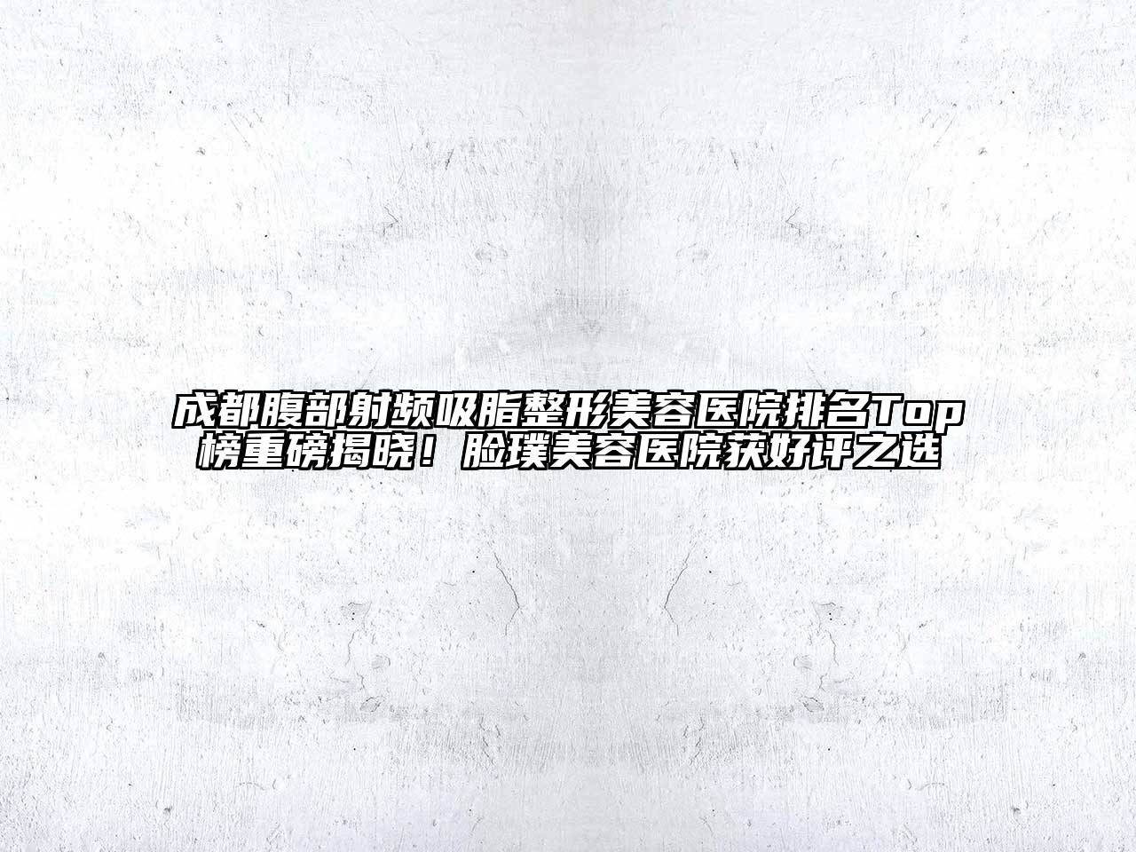 成都腹部射频吸脂整形美容医院排名Top榜重磅揭晓！脸璞美容医院获好评之选