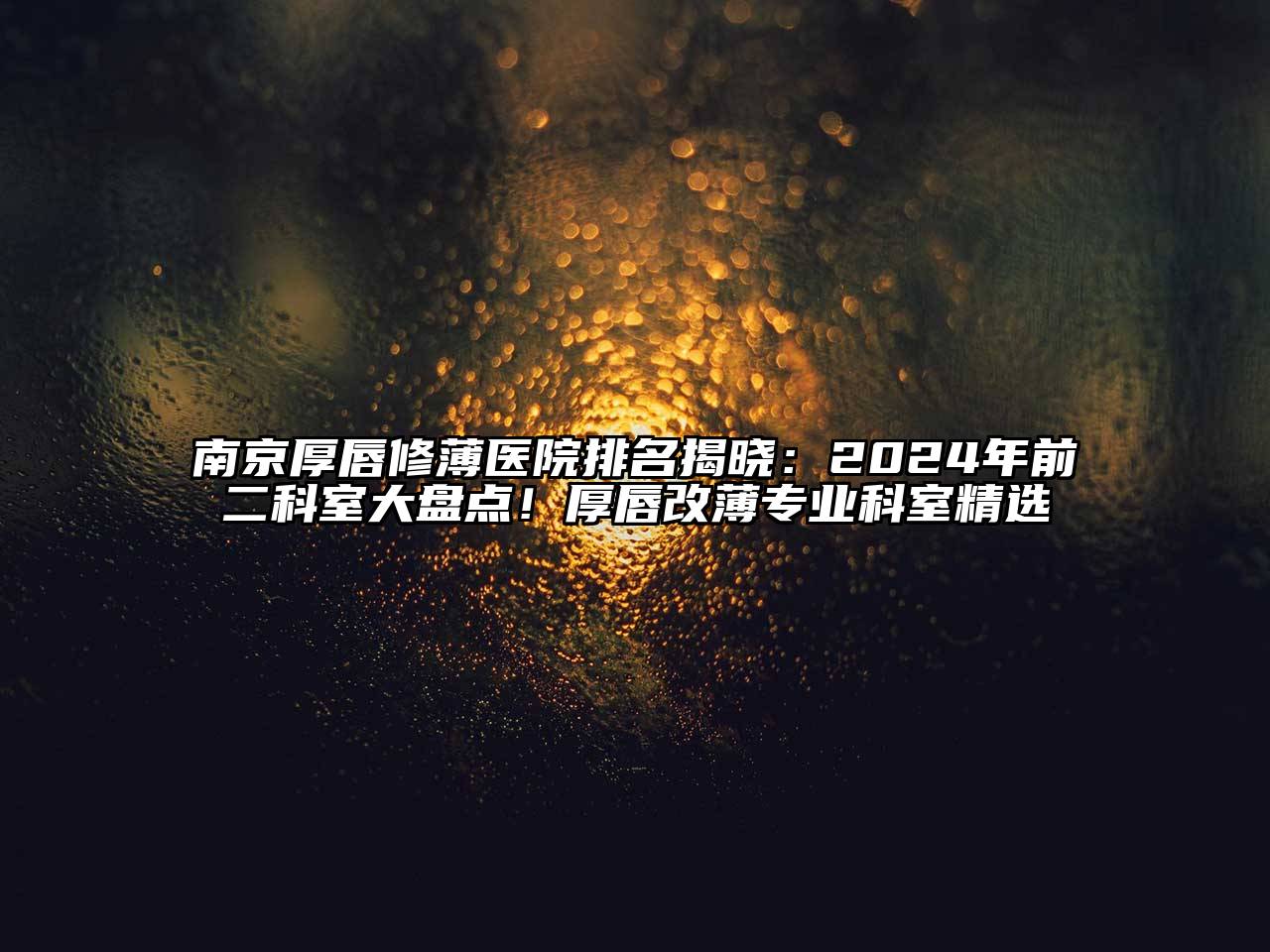 南京厚唇修薄医院排名揭晓：2024年前二科室大盘点！厚唇改薄专业科室精选