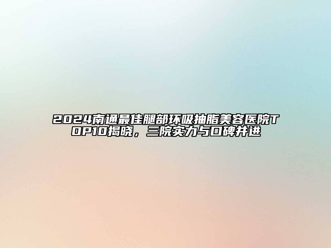 2024南通最佳腿部环吸抽脂美容医院TOP10揭晓，三院实力与口碑并进