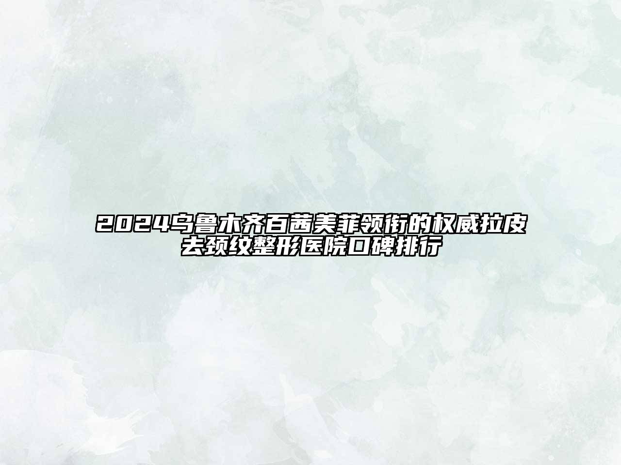 2024乌鲁木齐百茜美菲领衔的权威拉皮去颈纹整形医院口碑排行