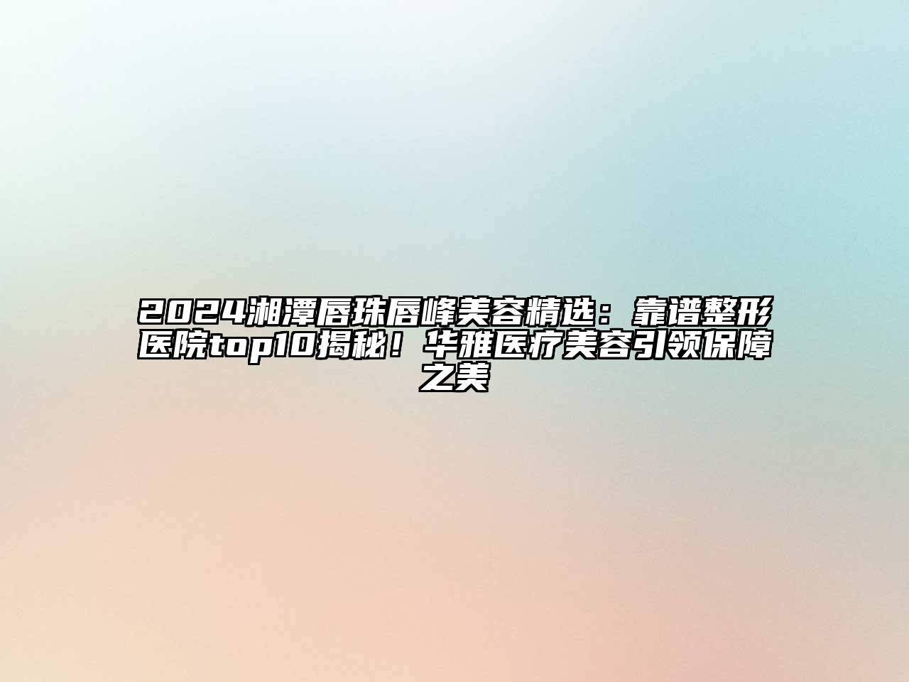 2024湘潭唇珠唇峰美容精选：靠谱整形医院top10揭秘！华雅医疗美容引领保障之美