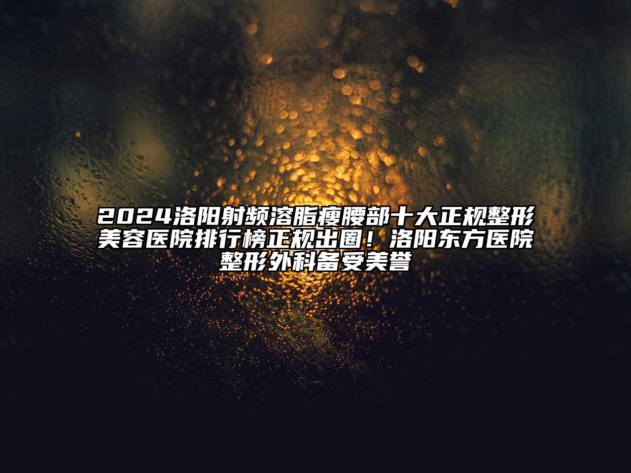 2024洛阳射频溶脂瘦腰部十大正规整形美容医院排行榜正规出圈！洛阳东方医院整形外科备受美誉