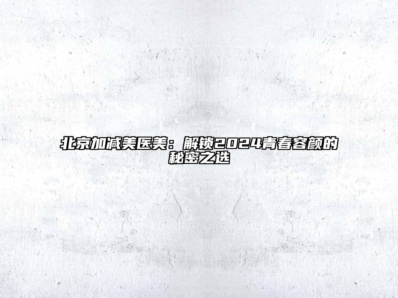 北京加减美医美：解锁2024青春容颜的秘密之选