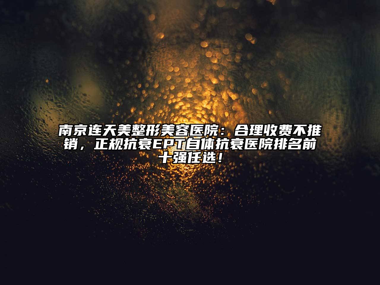 南京连天美整形美容医院：合理收费不推销，正规抗衰EPT自体抗衰医院排名前十强任选！