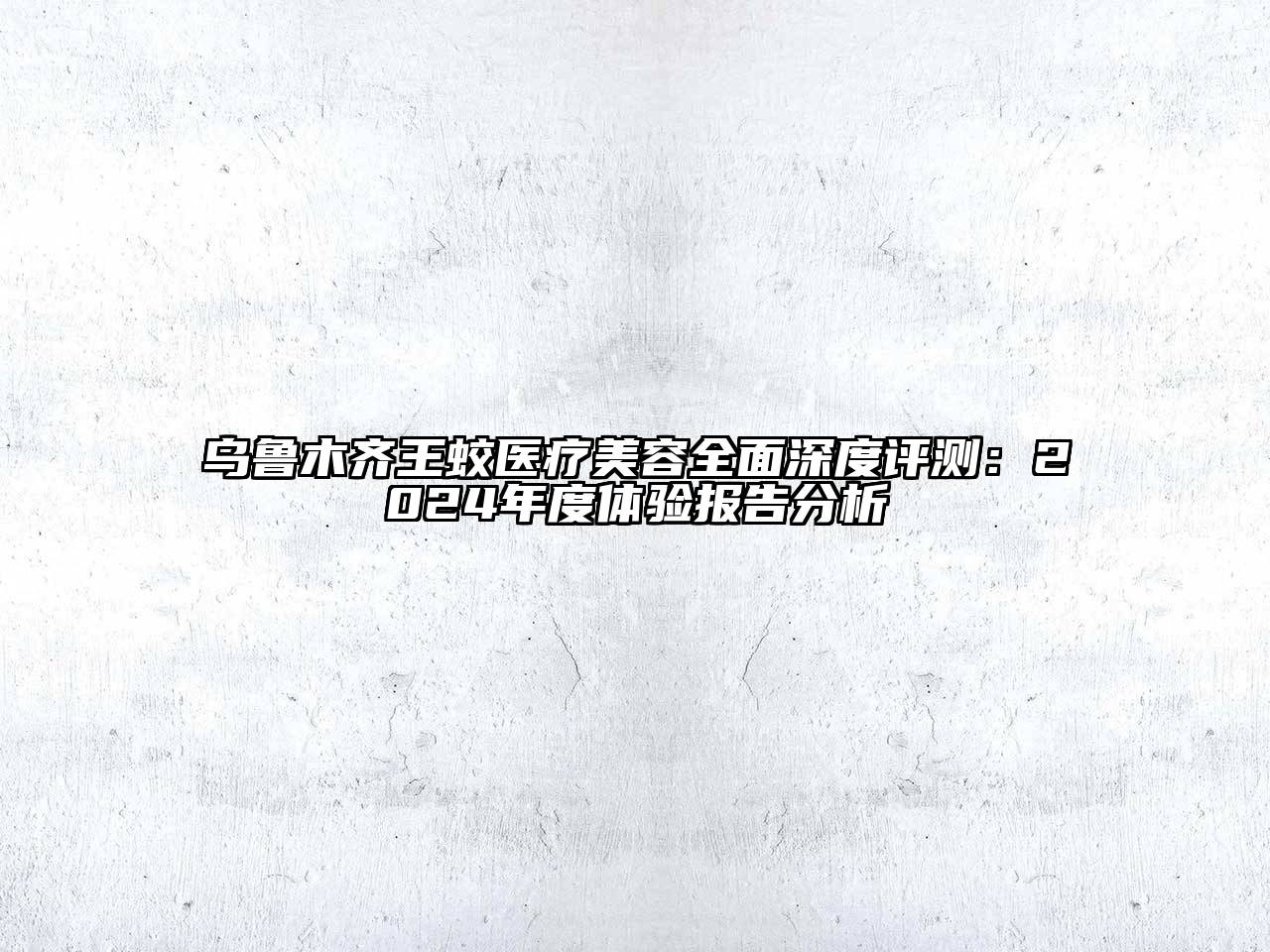 乌鲁木齐王蛟医疗美容全面深度评测：2024年度体验报告分析