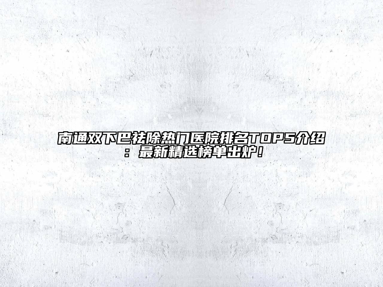 南通双下巴祛除热门医院排名TOP5介绍：最新精选榜单出炉！
