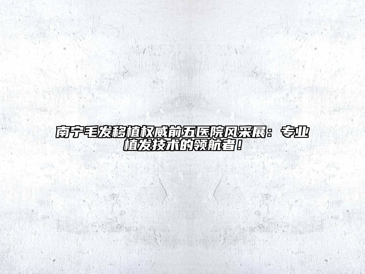 南宁毛发移植权威前五医院风采展：专业植发技术的领航者！