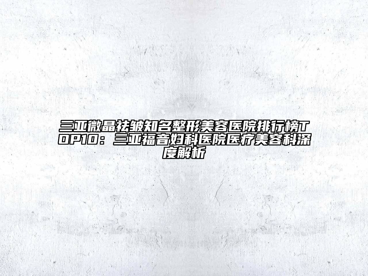 三亚微晶祛皱知名整形美容医院排行榜TOP10：三亚福音妇科医院医疗美容科深度解析