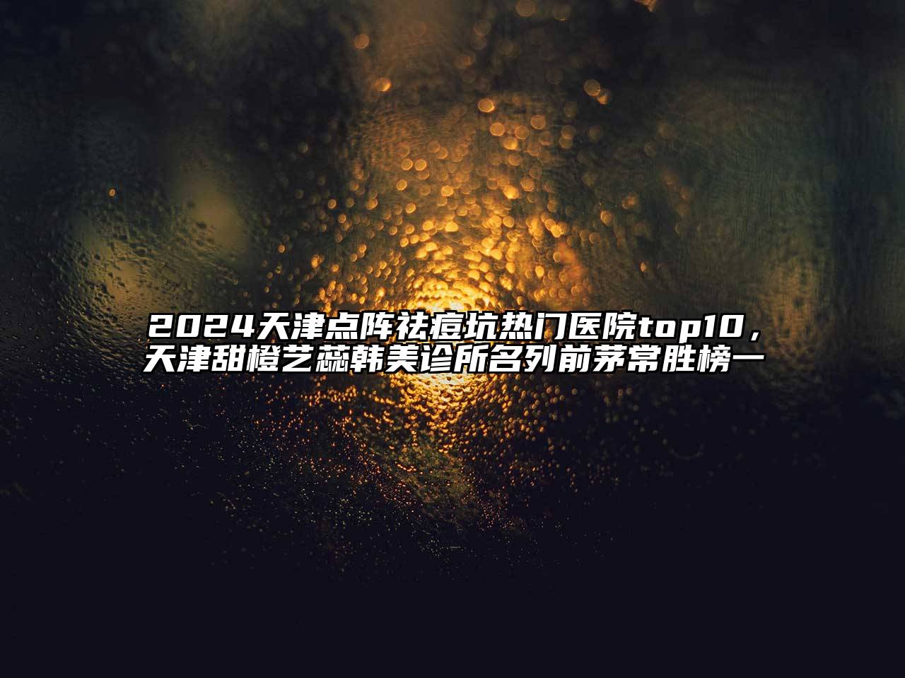 2024天津点阵祛痘坑热门医院top10，天津甜橙艺蕊韩美诊所名列前茅常胜榜一