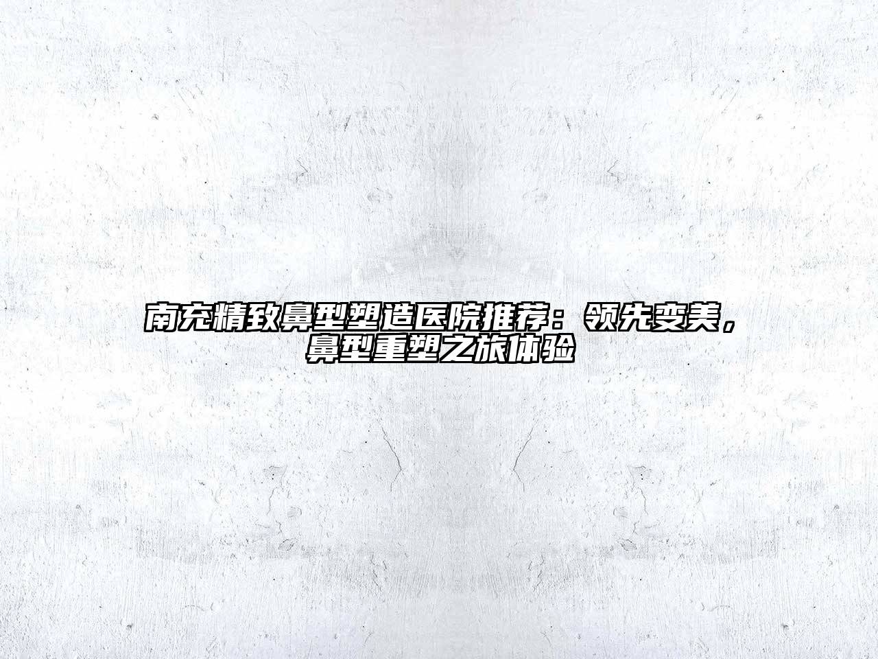 南充精致鼻型塑造医院推荐：领先变美，鼻型重塑之旅体验