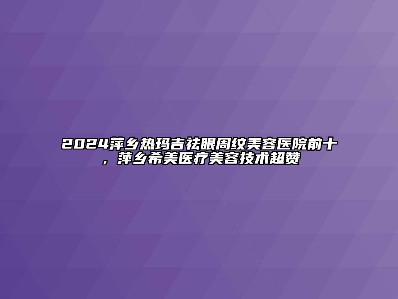 2024萍乡热玛吉祛眼周纹美容医院前十，萍乡希美医疗美容技术超赞