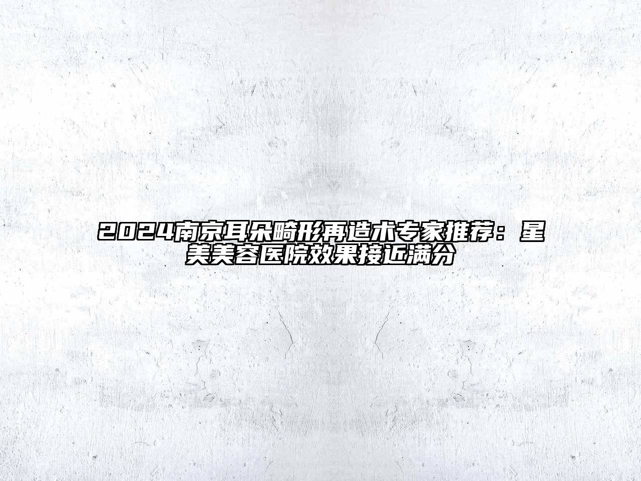 2024南京耳朵畸形再造术专家推荐：星美美容医院效果接近满分