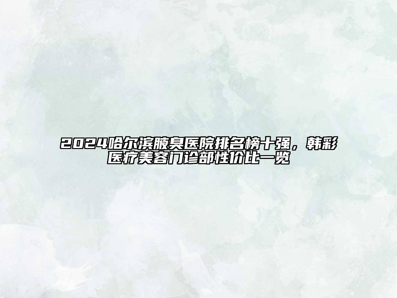 2024哈尔滨腋臭医院排名榜十强，韩彩医疗美容门诊部性价比一览