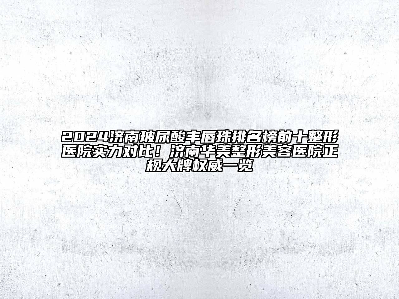 2024济南玻尿酸丰唇珠排名榜前十整形医院实力对比！济南华美整形美容医院正规大牌权威一览