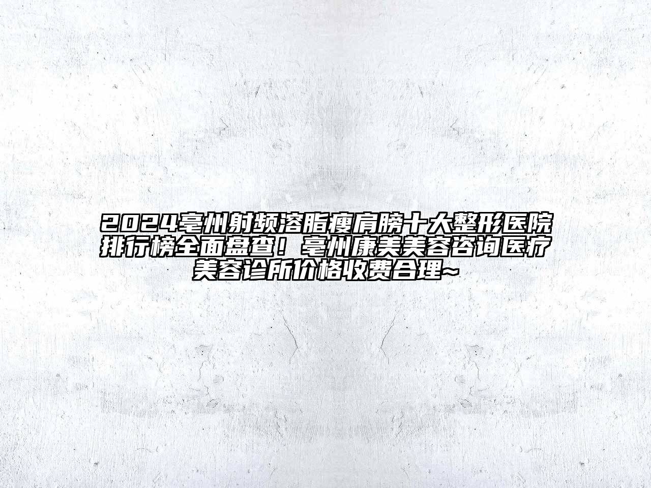 2024亳州射频溶脂瘦肩膀十大整形医院排行榜全面盘查！亳州康美美容咨询医疗美容诊所价格收费合理~