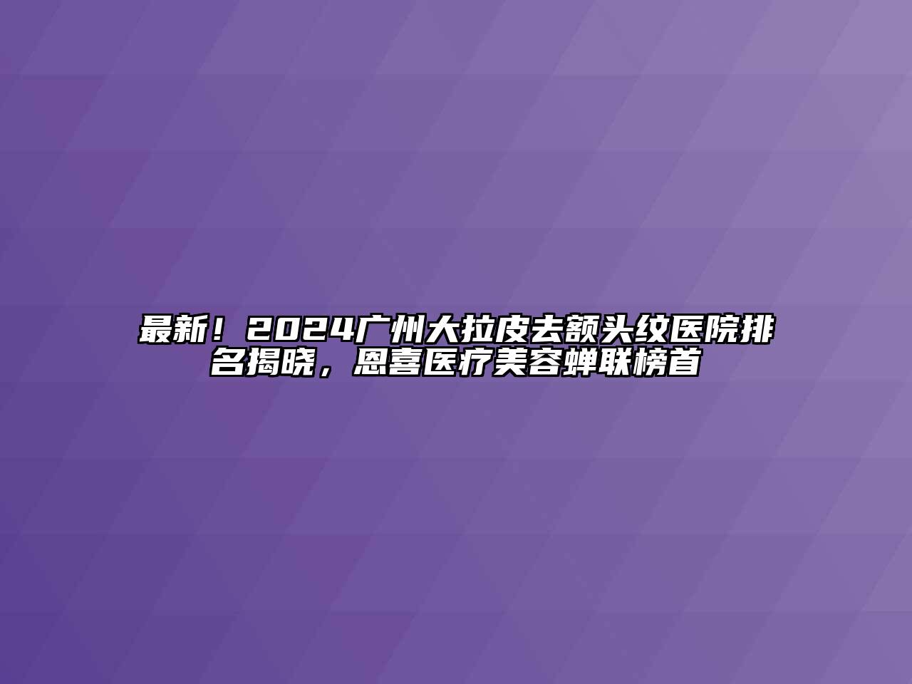 最新！2024广州大拉皮去额头纹医院排名揭晓，恩喜医疗美容蝉联榜首