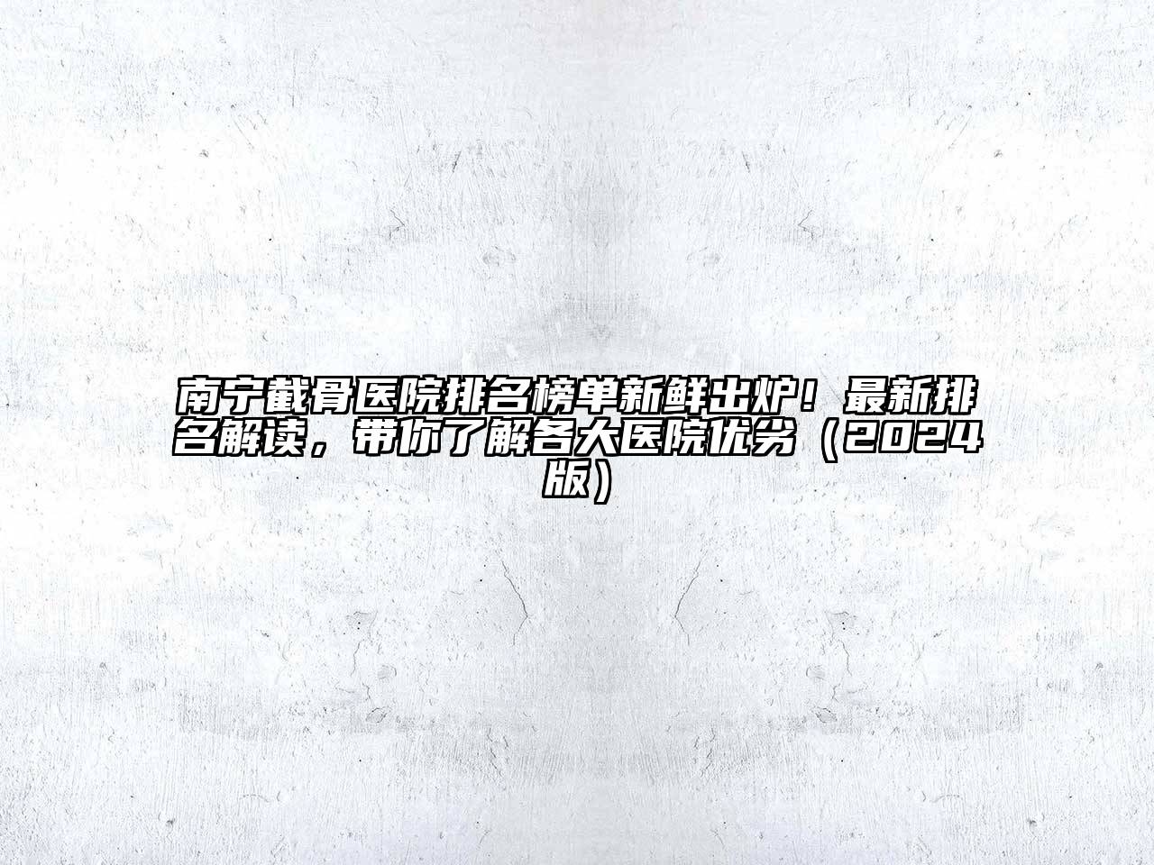 南宁截骨医院排名榜单新鲜出炉！最新排名解读，带你了解各大医院优劣（2024版）